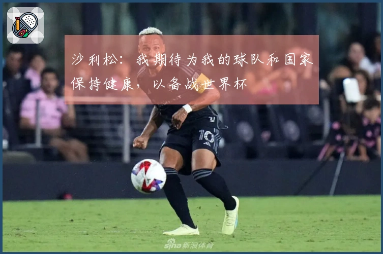 沙利松：我期待为我的球队和国家保持健康，以备战世界杯