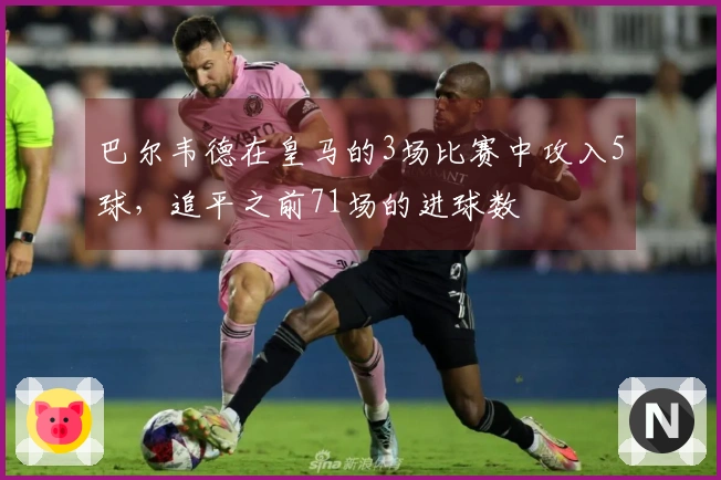 巴尔韦德在皇马的3场比赛中攻入5球，追平之前71场的进球数