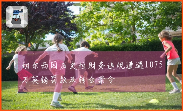 切尔西因历史性财务违规遭遇1075万英镑罚款及转会禁令