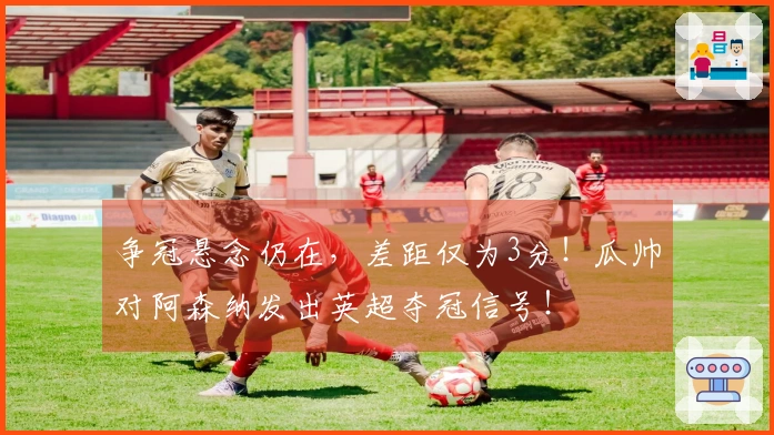 争冠悬念仍在，差距仅为3分！瓜帅对阿森纳发出英超夺冠信号！