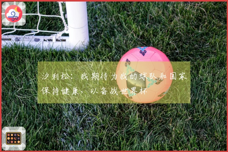 沙利松：我期待为我的球队和国家保持健康，以备战世界杯