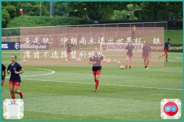 亚足联：伊朗尚未退出世界杯，缺席将不选择替补球队