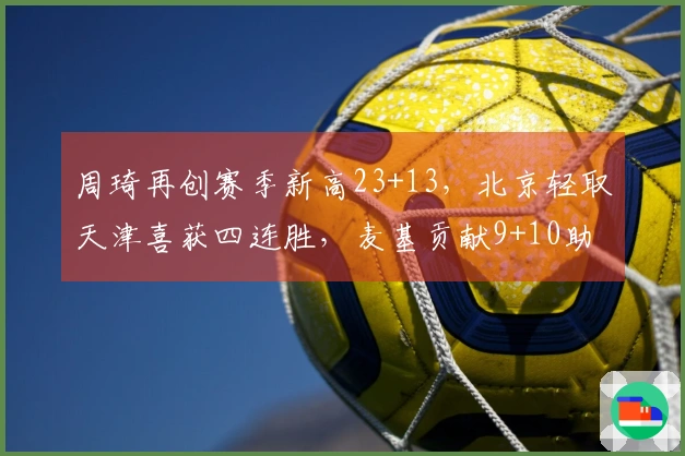 周琦再创赛季新高23+13，北京轻取天津喜获四连胜，麦基贡献9+10助力全胜
