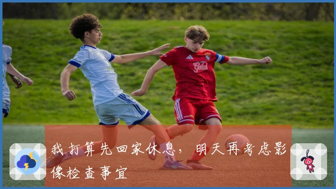 我打算先回家休息，明天再考虑影像检查事宜